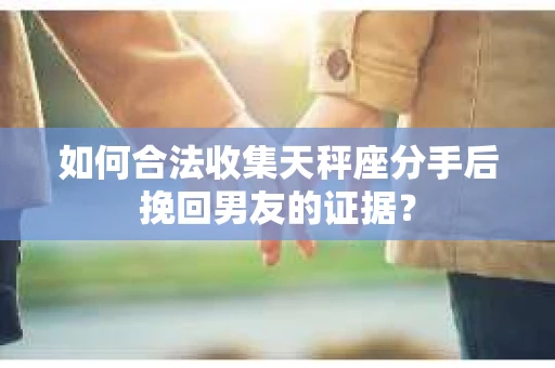 如何合法收集天秤座分手后挽回男友的证据？