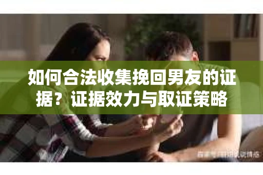 如何合法收集挽回男友的证据?证据效力与取证策略 如何合法收集挽回男友的证据?证据效力与取证策略