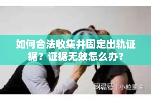 如何合法收集并固定出轨证据？证据无效怎么办？
