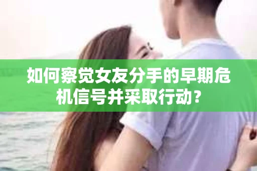 如何察觉女友分手的早期危机信号并采取行动？