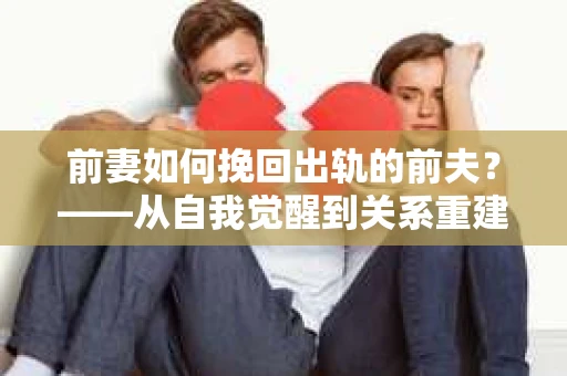 前妻如何挽回出轨的前夫？——从自我觉醒到关系重建的全面指南