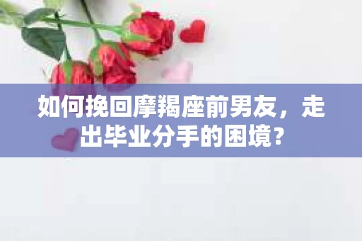 如何挽回摩羯座前男友，走出毕业分手的困境？