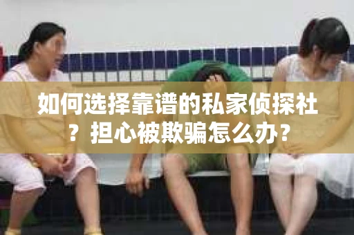 如何选择靠谱的私家侦探社？担心被欺骗怎么办？