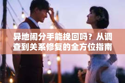 异地闹分手能挽回吗?从调查到关系修复的全方位指南 异地闹分手能挽回吗?从调查到关系修复的全方位指南
