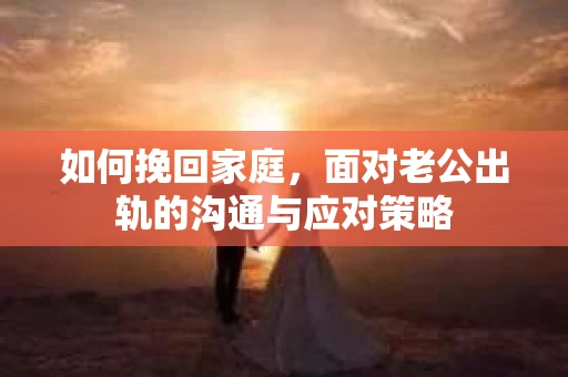 如何挽回家庭，面对老公出轨的沟通与应对策略