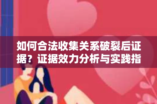 如何合法收集关系破裂后证据?证据效力分析与实践指南 如何合法收集关系破裂后证据?证据效力分析与实践指南