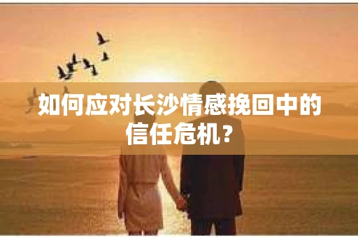 如何应对长沙情感挽回中的信任危机? 如何应对长沙情感挽回中的信任危机?