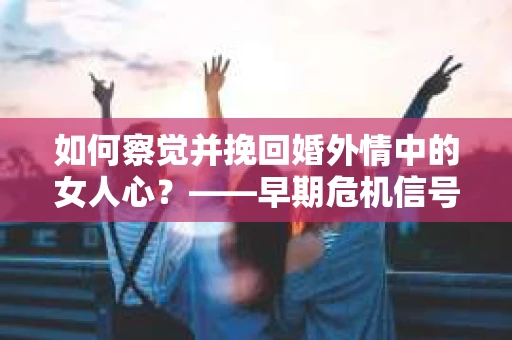 如何察觉并挽回婚外情中的女人心？——早期危机信号与干预策略