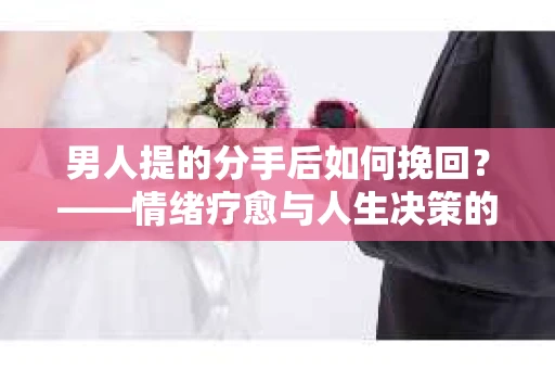男人提的分手后如何挽回?——情绪疗愈与人生决策的干货指南 男人提的分手后如何挽回?——情绪疗愈与人生决策的干货指南