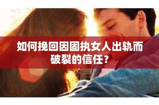 如何挽回因固执女人出轨而破裂的信任？