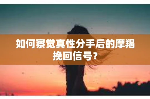 如何察觉真性分手后的摩羯挽回信号？