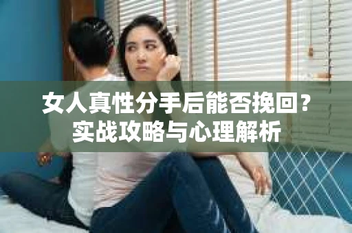 女人真性分手后能否挽回？实战攻略与心理解析