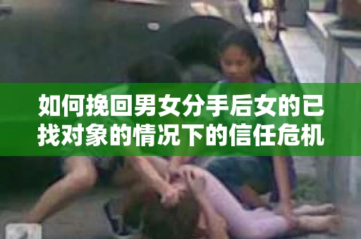 如何挽回男女分手后女的已找对象的情况下的信任危机？