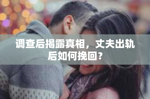 调查后揭露真相，丈夫出轨后如何挽回？