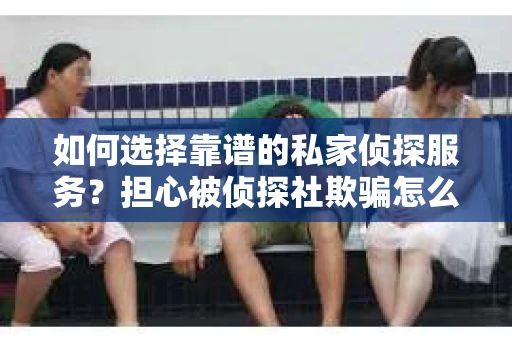 如何选择靠谱的私家侦探服务？担心被侦探社欺骗怎么办？