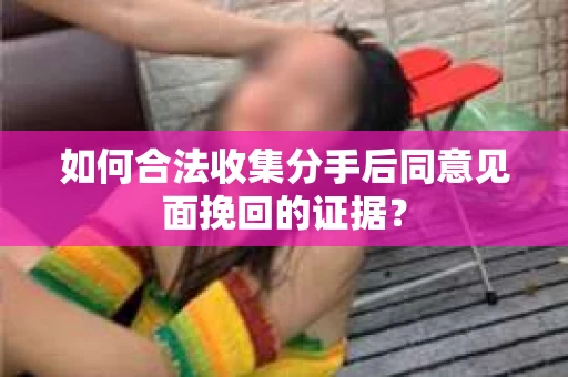 如何合法收集分手后同意见面挽回的证据？
