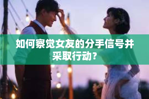 如何察觉女友的分手信号并采取行动？