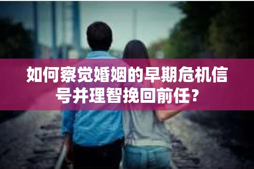 如何察觉婚姻的早期危机信号并理智挽回前任？