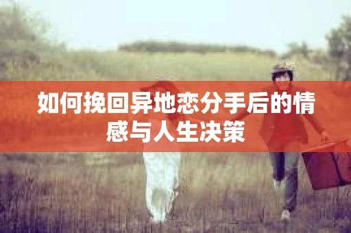 如何挽回异地恋分手后的情感与人生决策