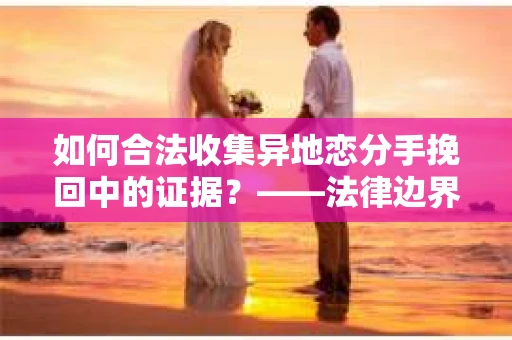 如何合法收集异地恋分手挽回中的证据？——法律边界内的取证策略