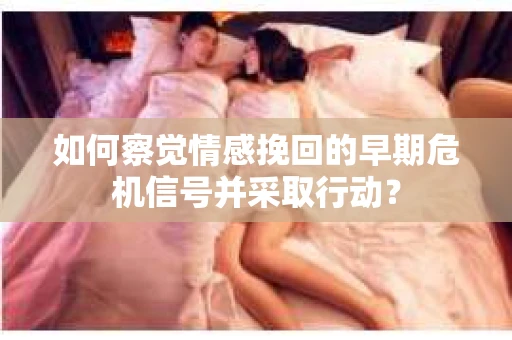 如何察觉情感挽回的早期危机信号并采取行动？