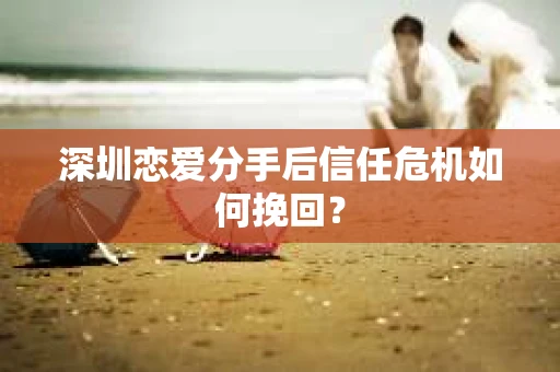 深圳恋爱分手后信任危机如何挽回？