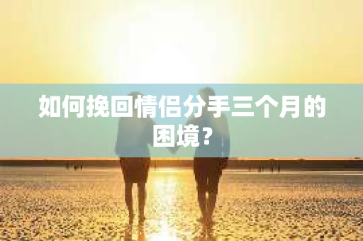 如何挽回情侣分手三个月的困境？