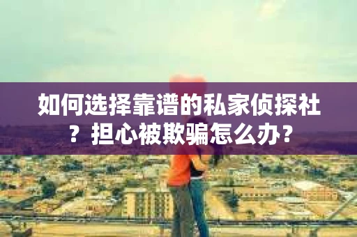 如何选择靠谱的私家侦探社？担心被欺骗怎么办？